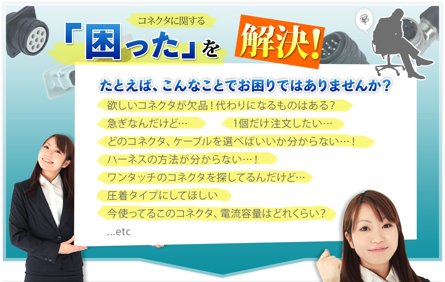 コネクタに関する「困った」を解決!
たとえばこんなことでお困りではありませか?
・欲しいコネクタが欠品!代わりになるものはある?
・このコネクタのメッキの質について教えてほしい…!
・ワンタッチのコネクタを探してるんだけど…
・一個だけ注文したい…
・圧着タイプにしてほしい
・今使ってるこのコネクタ、電流容量はどれくらい?
・急ぎなんだけど…
…etc
