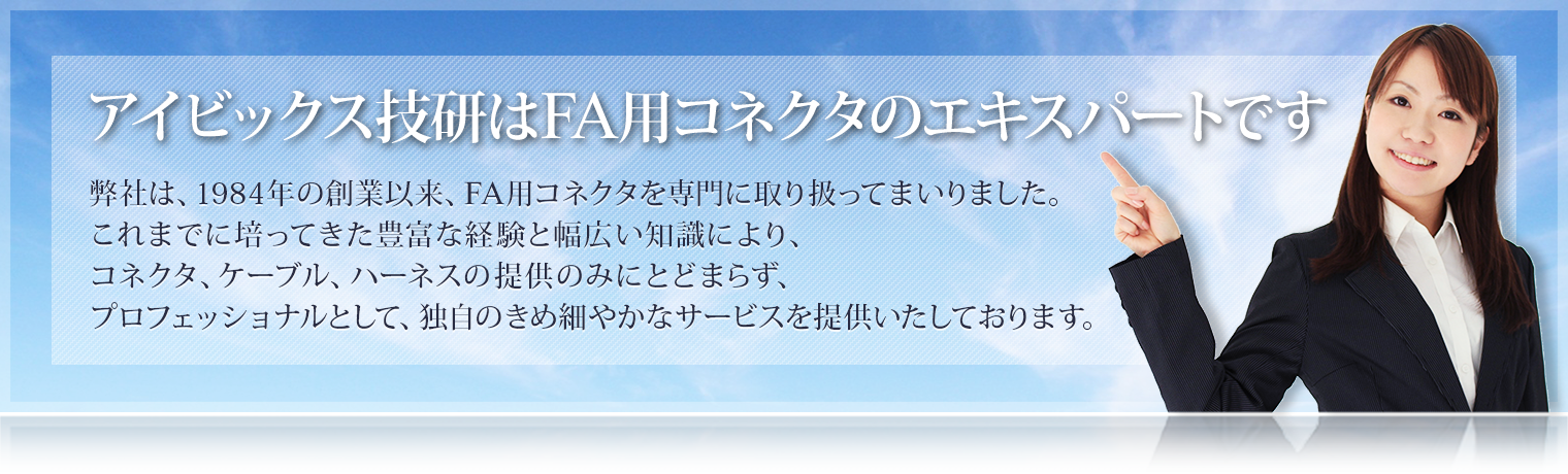 アイビックス技研はFA用コネクタのエキスパートです
弊社は、1984年の創業以来、FA用コネクタを専門に取り扱ってまいりました。
これまでに培ってきた豊富な経験と幅広い知識により、
コネクタ、ケーブル、ハーネスの提供のみにとどまらず、プロフェッショナルとして、
独自のきめ細やかなサービスをご提供いたしております。