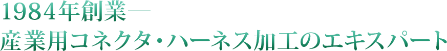 1984年創業―
産業用コネクタ・ハーネス加工のエキスパート