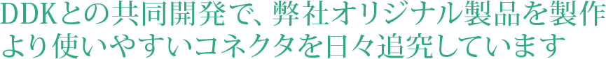 DDKと共同開発で、オリジナルの製品を製作
より使いやすいコネクタを日々追究しています