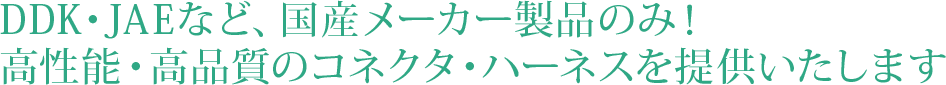 DDK・JAEなど、国産メーカー製品のみ！
高性能・高品質のコネクタ・ハーネスを提供いたします